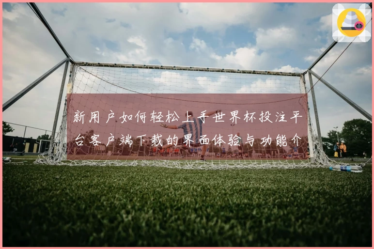 新用户如何轻松上手世界杯投注平台客户端下载的界面体验与功能介绍